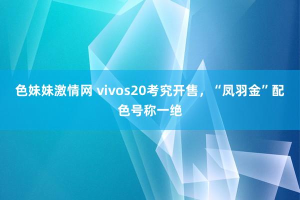 色妹妹激情网 vivos20考究开售，“凤羽金”配色号称一绝