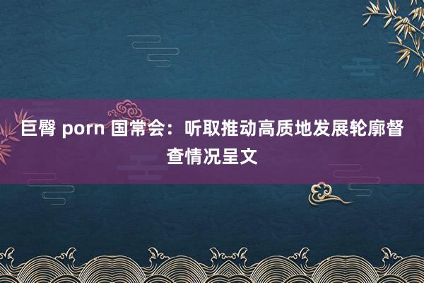 巨臀 porn 国常会：听取推动高质地发展轮廓督查情况呈文