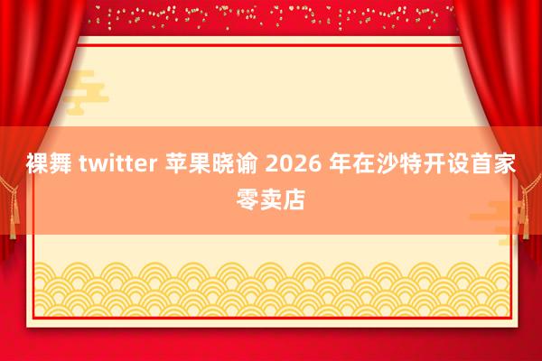 裸舞 twitter 苹果晓谕 2026 年在沙特开设首家零卖店