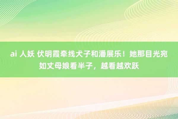 ai 人妖 伏明霞牵线犬子和潘展乐！她那目光宛如丈母娘看半子，越看越欢跃