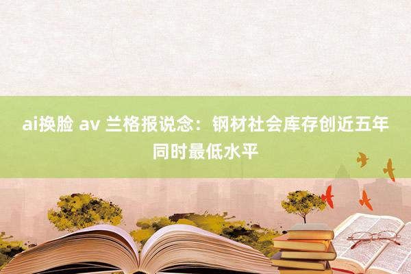 ai换脸 av 兰格报说念：钢材社会库存创近五年同时最低水平