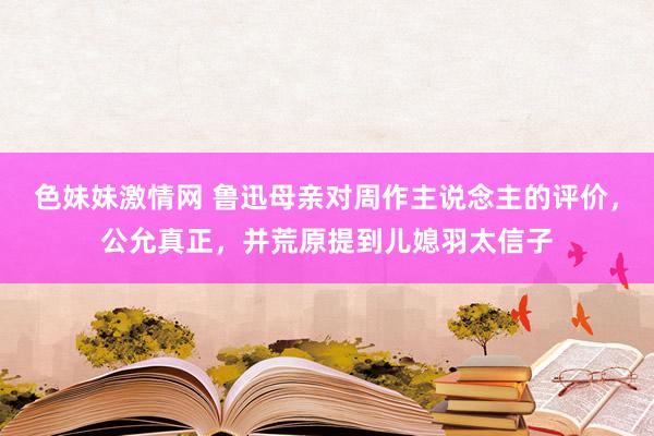 色妹妹激情网 鲁迅母亲对周作主说念主的评价，公允真正，并荒原提到儿媳羽太信子