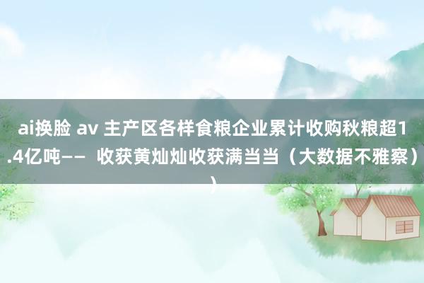 ai换脸 av 主产区各样食粮企业累计收购秋粮超1.4亿吨——  收获黄灿灿收获满当当（大数据不雅察）