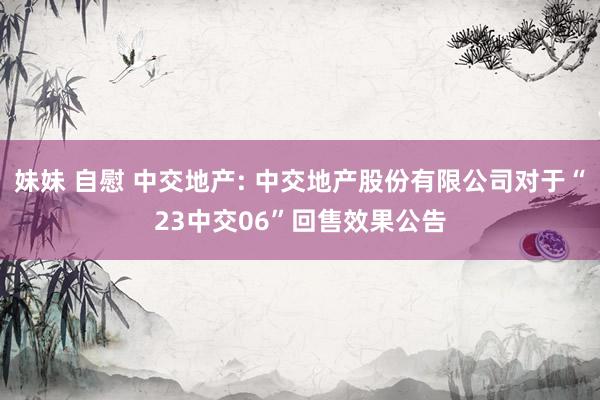 妹妹 自慰 中交地产: 中交地产股份有限公司对于“23中交06”回售效果公告