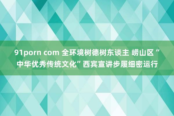 91porn com 全环境树德树东谈主 崂山区“中华优秀传统文化”西宾宣讲步履细密运行