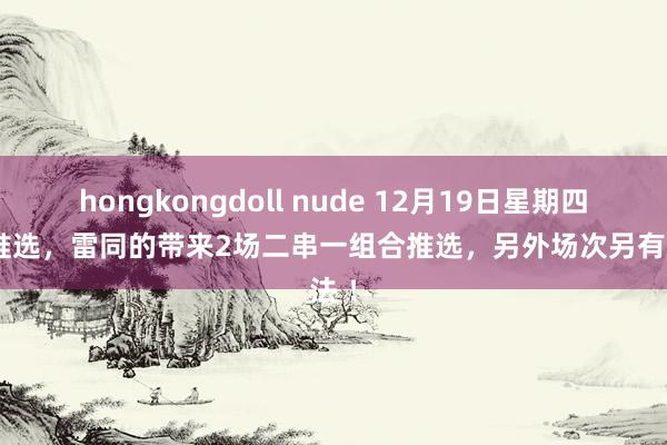 hongkongdoll nude 12月19日星期四足球推选，雷同的带来2场二串一组合推选，另外场次另有说法 ！