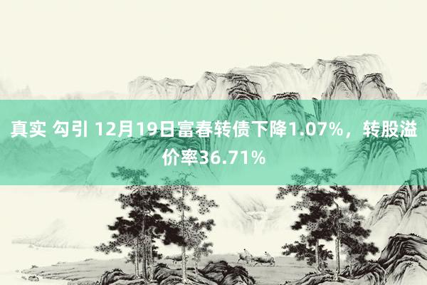 真实 勾引 12月19日富春转债下降1.07%，转股溢价率36.71%