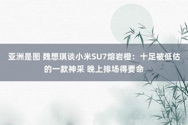 亚洲是图 魏想琪谈小米SU7熔岩橙：十足被低估的一款神采 晚上排场得要命