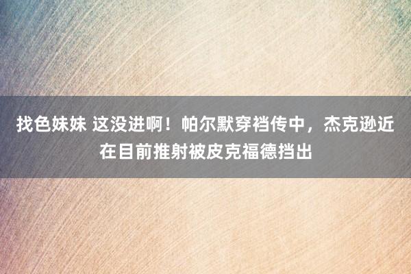 找色妹妹 这没进啊！帕尔默穿裆传中，杰克逊近在目前推射被皮克福德挡出