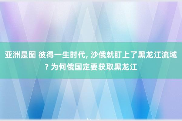 亚洲是图 彼得一生时代， 沙俄就盯上了黑龙江流域? 为何俄国定要获取黑龙江