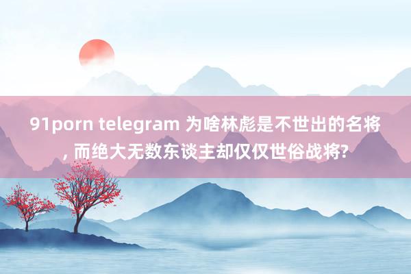 91porn telegram 为啥林彪是不世出的名将， 而绝大无数东谈主却仅仅世俗战将?