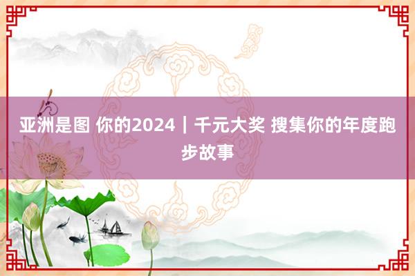 亚洲是图 你的2024｜千元大奖 搜集你的年度跑步故事