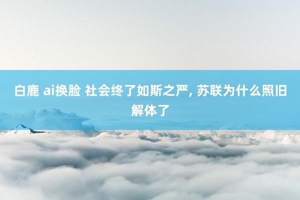 白鹿 ai换脸 社会终了如斯之严， 苏联为什么照旧解体了