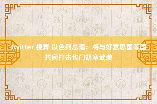 twitter 裸舞 以色列总理：将与好意思国等国共同打击也门胡塞武装