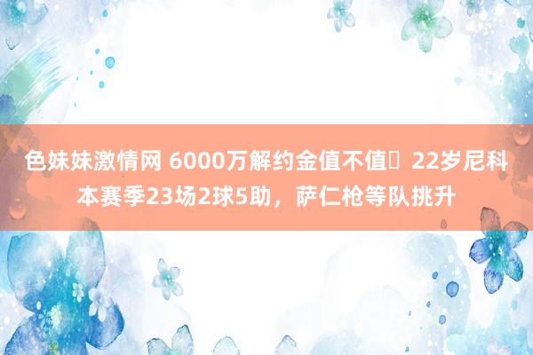 色妹妹激情网 6000万解约金值不值❓22岁尼科本赛季23场2球5助，萨仁枪等队挑升