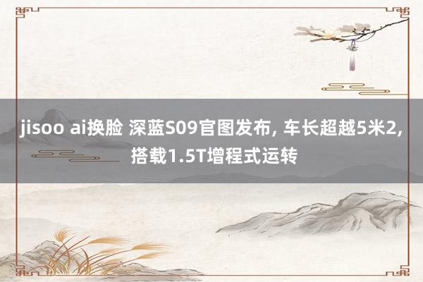 jisoo ai换脸 深蓝S09官图发布， 车长超越5米2， 搭载1.5T增程式运转