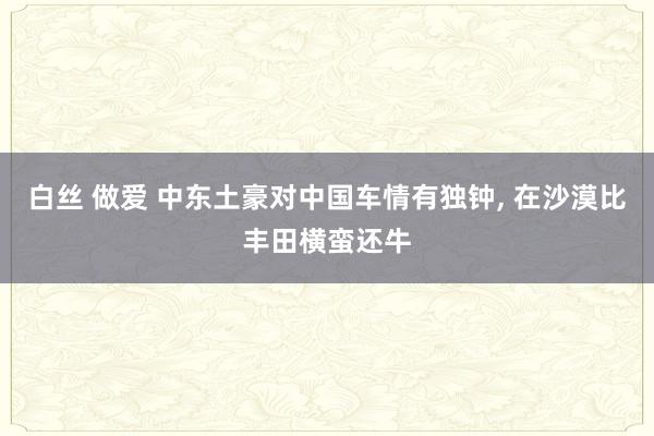 白丝 做爱 中东土豪对中国车情有独钟， 在沙漠比丰田横蛮还牛