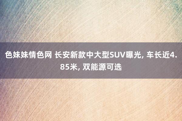 色妹妹情色网 长安新款中大型SUV曝光， 车长近4.85米， 双能源可选