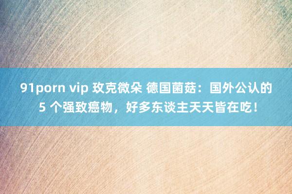 91porn vip 玫克微朵 德国菌菇：国外公认的 5 个强致癌物，好多东谈主天天皆在吃！