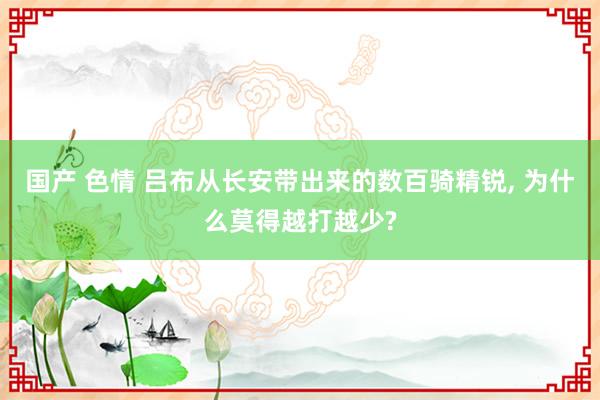 国产 色情 吕布从长安带出来的数百骑精锐， 为什么莫得越打越少?