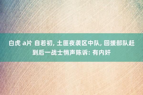 白虎 a片 自若初， 土匪夜袭区中队， 回援部队赶到后一战士悄声陈诉: 有内奸