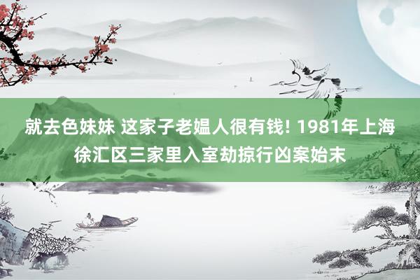 就去色妹妹 这家子老媪人很有钱! 1981年上海徐汇区三家里入室劫掠行凶案始末