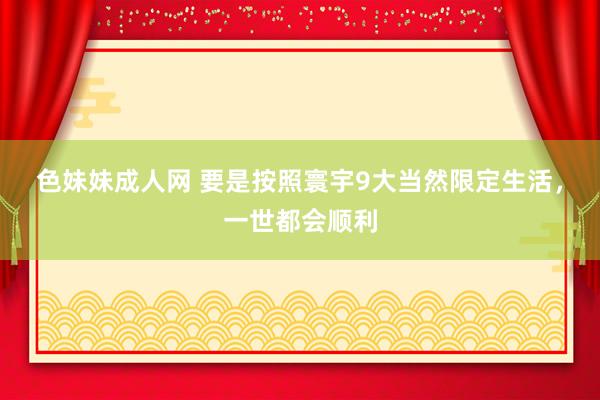 色妹妹成人网 要是按照寰宇9大当然限定生活，一世都会顺利