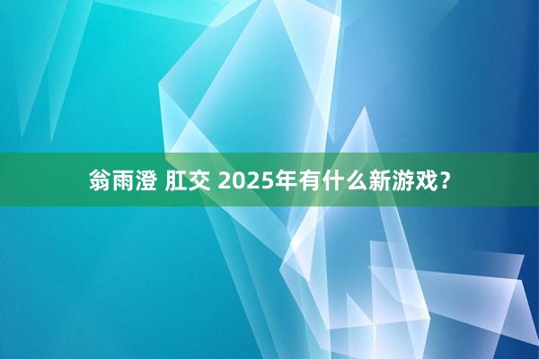 翁雨澄 肛交 2025年有什么新游戏？