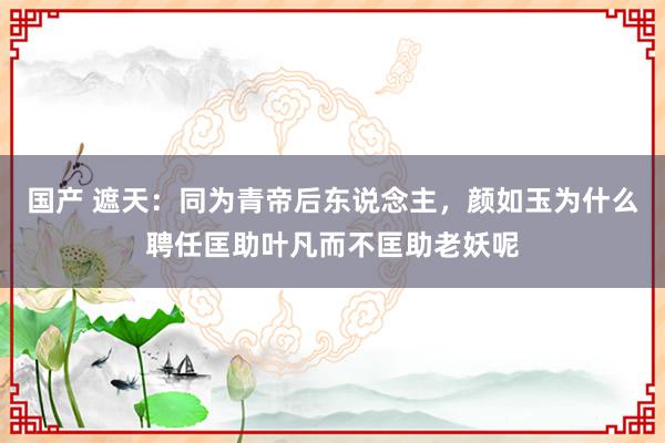 国产 遮天：同为青帝后东说念主，颜如玉为什么聘任匡助叶凡而不匡助老妖呢