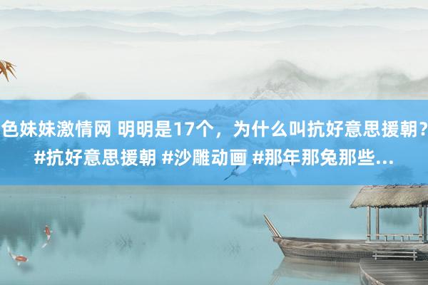 色妹妹激情网 明明是17个，为什么叫抗好意思援朝？#抗好意思援朝 #沙雕动画 #那年那兔那些...