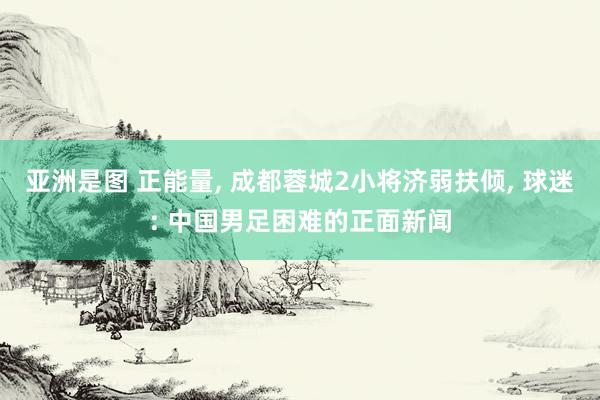 亚洲是图 正能量， 成都蓉城2小将济弱扶倾， 球迷: 中国男足困难的正面新闻