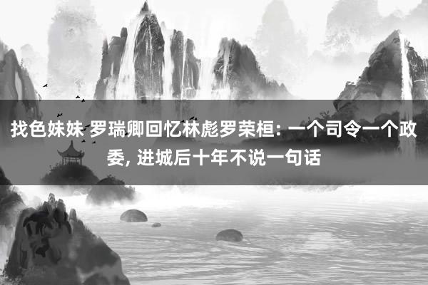 找色妹妹 罗瑞卿回忆林彪罗荣桓: 一个司令一个政委， 进城后十年不说一句话