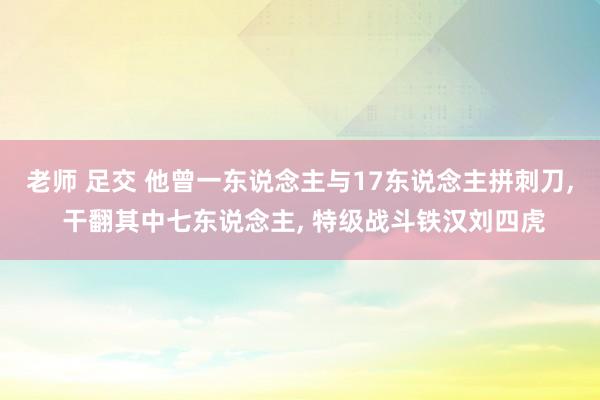 老师 足交 他曾一东说念主与17东说念主拼刺刀， 干翻其中七东说念主， 特级战斗铁汉刘四虎