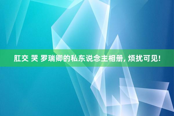 肛交 哭 罗瑞卿的私东说念主相册， 烦扰可见!