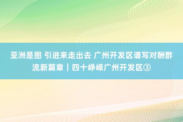 亚洲是图 引进来走出去 广州开发区谱写对酬酢流新篇章｜四十峥嵘广州开发区③