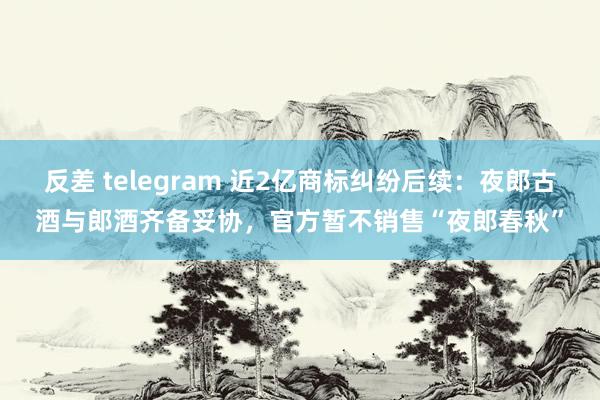 反差 telegram 近2亿商标纠纷后续：夜郎古酒与郎酒齐备妥协，官方暂不销售“夜郎春秋”