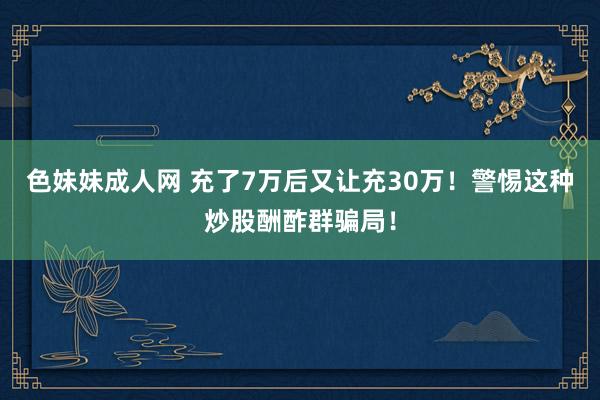 色妹妹成人网 充了7万后又让充30万！警惕这种炒股酬酢群骗局！