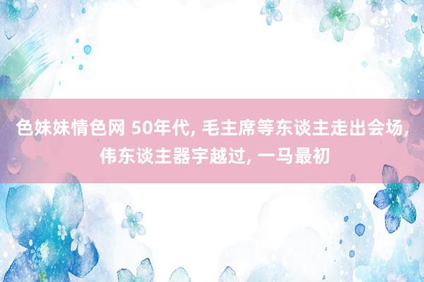 色妹妹情色网 50年代， 毛主席等东谈主走出会场， 伟东谈主器宇越过， 一马最初