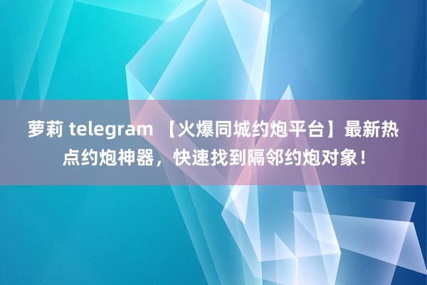 萝莉 telegram 【火爆同城约炮平台】最新热点约炮神器，快速找到隔邻约炮对象！