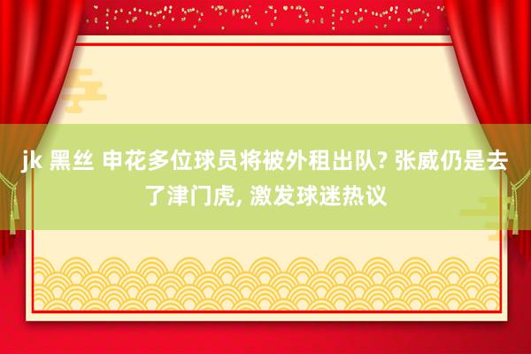 jk 黑丝 申花多位球员将被外租出队? 张威仍是去了津门虎， 激发球迷热议