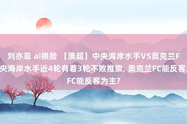 刘亦菲 ai换脸 【澳超】中央海岸水手VS奥克兰FC， 中央海岸水手近4轮有着3轮不败推崇， 奥克兰FC能反客为主?