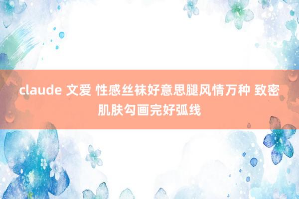 claude 文爱 性感丝袜好意思腿风情万种 致密肌肤勾画完好弧线