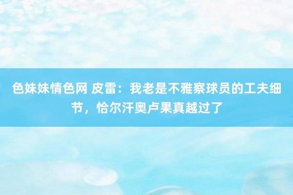 色妹妹情色网 皮雷：我老是不雅察球员的工夫细节，恰尔汗奥卢果真越过了