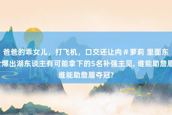 爸爸的乖女儿，打飞机，口交还让禸＃萝莉 里面东谈主士爆出湖东谈主有可能拿下的5名补强主见， 谁能助詹眉夺冠?