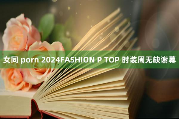 女同 porn 2024FASHION P TOP 时装周无缺谢幕