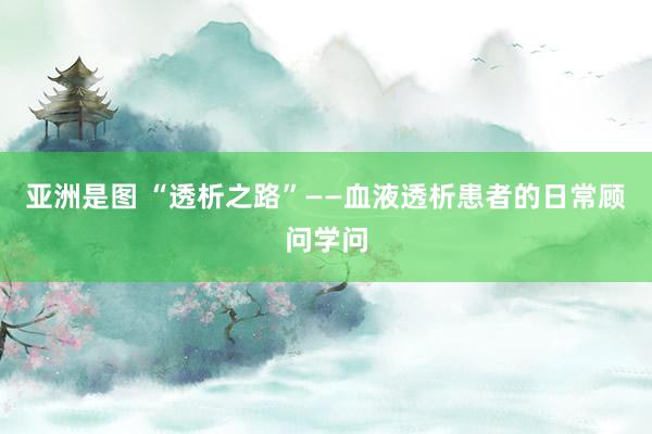 亚洲是图 “透析之路”——血液透析患者的日常顾问学问