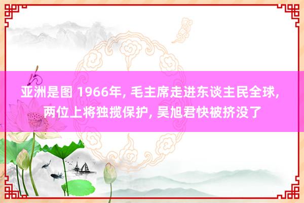 亚洲是图 1966年， 毛主席走进东谈主民全球， 两位上将独揽保护， 吴旭君快被挤没了