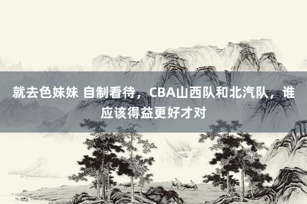 就去色妹妹 自制看待，CBA山西队和北汽队，谁应该得益更好才对