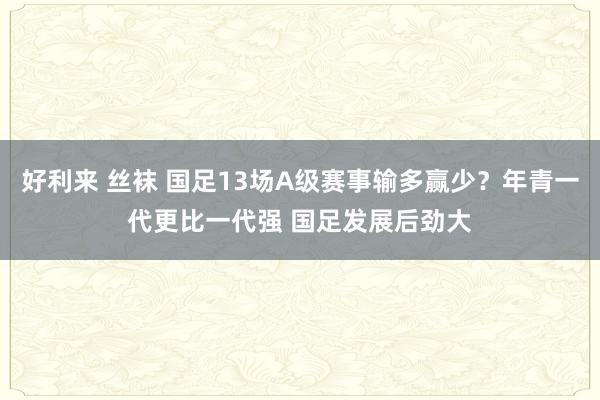 好利来 丝袜 国足13场A级赛事输多赢少？年青一代更比一代强 国足发展后劲大