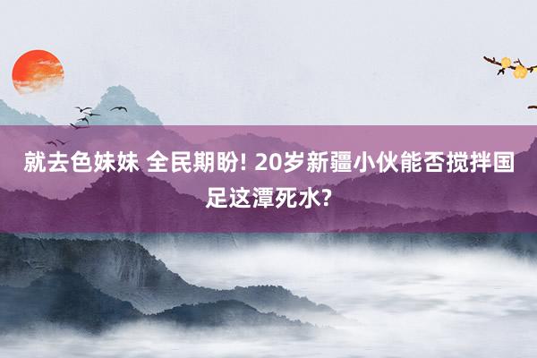 就去色妹妹 全民期盼! 20岁新疆小伙能否搅拌国足这潭死水?